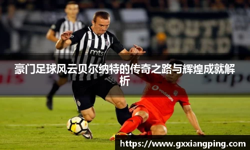 豪门足球风云贝尔纳特的传奇之路与辉煌成就解析